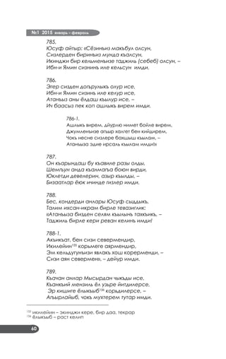 №1 2015 январь – февраль
60
785.
Юсуф айтыр: «Сёзинъиз макъбул олсун,
Сизлерден биринъиз мунда къалсун,
Икинджи бир кельменъизе таджиль (себеб) олсун, –
Ибн-и Ямин сизнинъ иле кельсун имди.
786.
Эгер сизден догърулыкъ олур исе,
Ибн-и Ямин сизинъ иле келур исе,
Атанъыз аны ёлдаш къылур исе, –
Ич баасыз пек коп ашлыкъ вирем имди.
786-1.
Ашлыкъ вирем, дйурлю нимет бойле вирем,
Джумленъизе агъыр халгет бен кийдирем,
Чокъ несне сизлере бахшыш къылам, –
Атанъыза эдие ирсаль къылам имди!»
787.
Он къарындаш бу къавиле разы олды,
Шемгъун анда къалмагъа боюн вирди,
Юклетди девелерин, азыр къылды, –
Бизаатлар ёюк ичинде гизлер имди.
788.
Бес, кондерди анлары Юсуф сыддыкъ,
Талим ихсан-икрам бирле тевазиглик:
«Атанъыза бизден селям къылынъ тахкъикъ, –
Таджиль бирле кери реван келинъ имди!
788-1.
Акъикъат, бен сизи севермендир,
Икилейин155
корьмеге аярмендир,
Эм кельдугунъизи явлакъ хош корерменди, –
Сизи аян севермен», – дейур имди.
789.
Къачан анлар Мысырдан чыкъды исе,
Къанкъий мензиль ёл узьре йитдилерсе,
Эр кишиге ёлыкъыб156
корьдилерсе, –
Агъырлайыб, чокъ мухтерем тутар имди.
___________________________________
155
икилейин – экинджи кере, бир даа, текрар
156
ёлыкъыб – раст келип
 