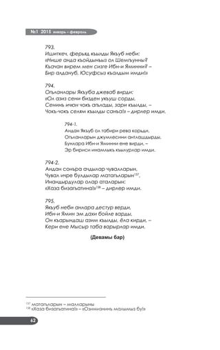 №1 2015 январь – февраль
62
793.
Ишиткеч, ферьяд къылды Якъуб неби:
«Нише анда къойдынъыз ол Шемгъунны?
Къачан вирем мен сизге Ибн-и Яминни? –
Бир алдануб, Юсуфсыз къалдым имди!»
794.
Огъланлары Якъуба джеваб вирди:
«Ол азиз сени бизден укъуш сорды,
Сенинъ ичюн чокъ агълады, зари къылды, –
Чокъ-чокъ селям къылды санъа!» – дирлер имди.
794-1.
Андан Якъуб ол табири рева корьди,
Огъланларын джумлесини антлашдырды,
Бунлара Ибн-и Яминни ене вирди, –
Эр бириси инамлыкъ къылурлар имди.
794-2.
Андан сонъра ачдылар чувалларын,
Чувал ичре булдылар матагъларын157
,
Инандырдулар олар аталарын:
«Хаза бизагъатина!»158
– дирлер имди.
795.
Якъуб неби анлара дестур верди,
Ибн-и Ямин эм дахи бойле варды,
Он къарындаш азим къылды, ёла кирди, –
Кери ене Мысыр таба варырлар имди.
(Девамы бар)
___________________________________
157
матагъларын – малларыны
158
«Хаза бизагъатина!» – «Озимизнинъ малымыз бу!»
 