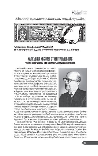 63
Миллий китаïханемизнинъ аðхивлеðинден
Рубриканы Зельфира МУТАЛУПОВА
ве И.Гаспринский адына китапхане хадимлери алып бара
халкъынахыЗМетЭткентилЬшынаС
Óсеин Курк÷ининъ 110 йыллыгъы мунасебети иле
Усеин Куркчи – кечкен асырда яшап,
тасиль ве медениет саасында фаали­
ет косьтерген ве халкъымыз арасында
буюк урьмет къазангъан белли эрба­
пларымыздан бири сайыла. О бутюн
омюрини къырымтатар тилининъ тед­
къикъаты ве инкишафына багъышлап,
къырымтатар эдебий тилининъ грам­
матика эсаслары устюнде чалышкъан.
У.Куркчи ильк къырымтатар фразеоло­
гия лугъатыны тертип эткен ве бундан да
гъайры, о бир сыра имля, терминлер
лугъатынынъ муэллифи ола. Айны за­
манда озю де икяелер язгъан ве четэль,
русклассикэдебиятынданкъырымтатар
тилине терджимелер япкъан. Къырым­
татар эдебиятынынъ классиги Шамиль
Алядин Усеин Куркчининъ фаалиетине къыймет кесер экен, бойле
яза: «Къырымтатар халкъы эдебий тилимизнинъ ве нефис эдебияты­
мызнынъ корюмли мутехассысы, алидженаплыкъ нумюнеси Усеин
Куркчиге буюк хызметлери ичюн тешеккюр бильдирмелимиз».
Усеин Куркчи 1905 сенеси январь 23­те Багъчасарайда догъды.
Башлангъыч тасилини мааллелеринде Якъуб Шакир­Алиден алды,
сонъра Багъчасарайда И.Гаспринский адына дарюльмуалли­
минде окъуды. Яя Наджи Байбуртлы, Ибраим Меинов, Усеин Бо­
данинский, Ибраим Ильмий киби белли оджаларнынъ талебеси
олды. 1922 сенеси Акъмесджитте рус нумюне орта мектебини
битирди. Сонъра озь тасилини Азербайджан педагогика институ­
 