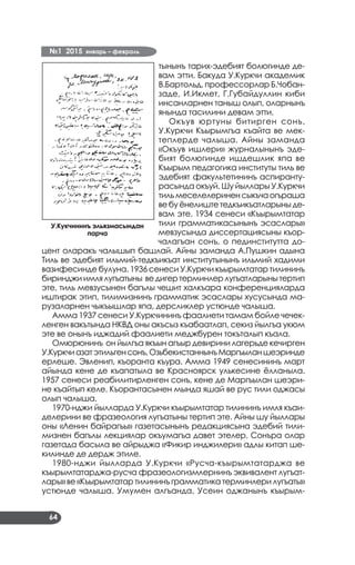 №1 2015 январь – февраль
64
тынынъ тарих-эдебият болюгинде де­
вам этти. Бакуда У.Куркчи академик
В.Бартольд, профессорлар Б.Чобан-
заде, И.Икмет, Г.Губайдуллин киби
инсанларнен таныш олып, оларнынъ
янында тасилини девам этти.
Окъув юртуны битирген сонъ,
У.Куркчи Къырымгъа къайта ве мек­
теплерде чалыша. Айны заманда
«Окъув ишлери» журналынынъ эде­
бият болюгинде ишдешлик япа ве
Къырым педагогика институты тиль ве
эдебият факультетининъ аспиранту­
расында окъуй. Шу йыллары У.Куркчи
тильмеселелериненсыкъчаогъраша
ве бу ёнелиште тедкъикъатларыны де­
вам эте. 1934 сенеси «Къырымтатар
тили грамматикасынынъ эсаслары»
мевзусында диссертациясыны къор­
чалагъан сонъ, о пединститутта до­
цент оларакъ чалышып башлай. Айны заманда А.Пушкин адына
Тиль ве эдебият ильмий-тедкъикъат институтынынъ ильмий хадими
вазифесинде булуна. 1936 сенеси У.Куркчи къырымтатар тилининъ
биринджи имлялугъатыны ведигер терминлер лугъатларынытертип
эте, тиль мевзусынен багълы чешит халкъара конференцияларда
иштирак этип, тилимизнинъ грамматик эсаслары хусусында ма­
рузаларнен чыкъышлар япа, дерсликлер устюнде чалыша.
Амма 1937 сенеси У.Куркчининъ фаалиети тамам бойле чечек­
ленген вакътында НКВД оны акъсыз къабаатлап, секиз йылгъа укюм
эте ве онынъ иджадий фаалиети меджбурен токъталып къала.
Омюрюнинъ он йылгъа якъын агъыр девирини лагерьде кечирген
У.Куркчиазатэтильгенсонъ,ОзьбекистаннынъМаргъыланшеэринде
ерлеше. Эвленип, къоранта къура. Амма 1949 сенесининъ март
айында кене де къапатыла ве Красноярск улькесине ёлланыла.
1957 сенеси реабилитирленген сонъ, кене де Маргъылан шеэри­
не къайтып келе. Къорантасынен мында яшай ве рус тили оджасы
олып чалыша.
1970-нджи йылларда У.Куркчи къырымтатар тилининъ имля къаи­
делерини ве фразеология лугъатыны тертип эте. Айны шу йыллары
оны «Ленин байрагъы» газетасынынъ редакциясына эдебий тили­
мизнен багълы лекциялар окъумагъа давет этелер. Сонъра олар
газетада басыла ве айрыджа «Фикир инджилери» адлы китап ше­
килинде де дердж этиле.
1980-нджи йылларда У.Куркчи «Русча-къырымтатарджа ве
къырымтатарджа-русча фразеологизмлернинъ эквивалент лугъат­
лары» ве «Къырымтатар тилининъ грамматика терминлери лугъаты»
устюнде чалыша. Умумен алгъанда, Усеин оджанынъ къырым­
У.Кукчининъ эльязмасындан
парча
 