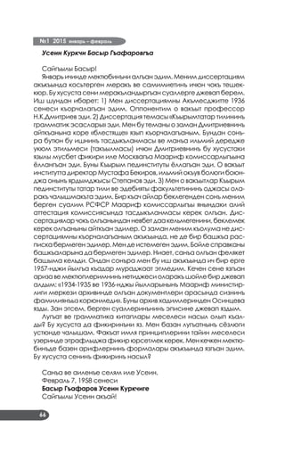 №1 2015 январь – февраль
66
Усеин Куркчи Басыр Гъафаровгъа
Сайгъылы Басыр!
Январь ичинде мектюбинъни алгъан эдим. Меним диссертациям
акъкъында косьтерген меракъ ве самимиетинъ ичюн чокъ тешек­
кюр. Бу хусуста сени меракъландыргъан суаллерге джевап берем.
Иш шундан ибарет: 1) Мен диссертациямны Акъмесджитте 1936
сенеси къорчалагъан эдим. Оппонентим о вакъыт профессор
Н.К.Дмитриев эди. 2) Диссертация темасы «Къырымтатар тилининъ
грамматик эсаслары» эди. Мен бу теманы о заман Дмитриевнинъ
айткъанына коре «блестяще» язып къорчалагъаным. Бундан сонъ­
ра бутюн бу ишнинъ тасдыкъланмасы ве манъа ильмий дередже
укюм этильмеси (такъылмасы) ичюн Дмитриевнинъ бу хусустаки
язылы мусбет фикири иле Москвагъа Маариф комиссарлыгъына
ёллангъан эди. Буны Къырым пединституты ёллагъан эди. О вакъыт
институтта директор Мустафа Бекиров, ильмий окъув болюги боюн­
джа онынъ ярдымджысы Степанов эди. 3) Мен о вакъытлар Къырым
пединституты татар тили ве эдебияты факультетининъ оджасы ола­
ракъ чалышмакъта эдим. Бир къач айлар беклегенден сонъ меним
берген суалим РСФСР Маариф комиссарлыгъы янындаки алий
аттестация комиссиясында тасдыкъланмасы керек олгъан. Дис­
сертацияларчокъолгъанынданневбетдаакельмегенини,беклемек
керек олгъаныны айткъан эдилер. О заман меним къолума не дис­
сертациямны къорчалагъаным акъкъында, не де бир башкъа рас­
пискабермегенэдилер.Мендеистемегенэдим.Бойлесправканы
башкъаларына да бермеген эдилер. Ниает, санъа олгъан фелякет
башыма кельди. Ондан сонъра мен бу иш акъкъында ич бир ерге
1957-нджи йылгъа къадар мураджаат этмедим. Кечен сене язгъан
аризавемектюплеримнинънетиджесиоларакъшойлебирджевап
алдым: «1934-1935 ве 1936-нджы йылларынынъ Маариф министир­
лиги меркези архивинде олгъан документлери арасында сизнинъ
фамилиянъыз корюнмеди». Буны архив хадимлеринден Осинцева
язды. Зан этсем, берген суаллеринънинъ эписине джевап яздым.
Лугъат ве грамматика китаплары меселеси насыл олып къал­
ды? Бу хусуста да фикиринъни яз. Мен базан лугъатнынъ сёзлюги
устюнде чалышам. Факъат имля принциплерини тайин меселеси
узеринде этрафлыджа фикир юрсетмек керек. Мен кечкен мектю­
бинъде базен арифлернинъ формалары акъкъында язгъан эдим.
Бу хусуста сенинъ фикиринъ насыл?
Санъа ве аиленъе селям иле Усеин.
Февраль 7, 1958 сенеси
Басыр Гъафаров Усеин Куркчиге
Сайгъылы Усеин акъай!
 