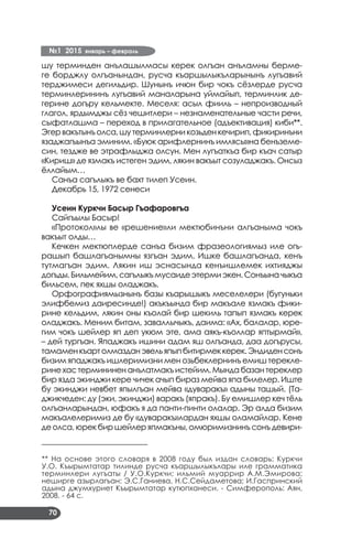 №1 2015 январь – февраль
70
шу терминден анълашылмасы керек олгъан анъламны берме­
ге борджлу олгъанындан, русча къаршылыкъларынынъ лугъавий
терджимеси дегильдир. Шунынъ ичюн бир чокъ сёзлерде русча
терминлерининъ лугъавий маналарына уймайып, терминлик де­
герине догъру кельмекте. Меселя: асыл фииль – непроизводный
глагол, ярдымджы сёз чешитлери – незнаменательные части речи,
сыфатлашма – переход в прилагательное (адъективация) киби**.
Эгервакътынъолса,шутерминлерникозьденкечирип,фикиринъни
язаджагъынъа эминим. «Буюк арифлернинъ имлясы»на бенъземе­
син, тездже ве этрафлыджа олсун. Мен лугъаткъа бир къач сатыр
«Кириш» де язмакъ истеген эдим, лякин вакъыт созуладжакъ. Онсыз
ёллайым…
Санъа сагълыкъ ве бахт тилеп Усеин.
Декабрь 15, 1972 сенеси
Усеин Куркчи Басыр Гъафаровгъа
Сайгъылы Басыр!
«Протокол»лы ве «решение»ли мектюбинъни алгъаныма чокъ
вакъыт олды…
Кечкен мектюплерде санъа бизим фразеологиямыз иле огъ­
рашып башлагъанымны язгъан эдим. Ишке башлагъанда, кенъ
тутмагъан эдим. Лякин иш эснасында кенъишлемек ихтияджы
догъды.Бильмейим,сагълыкъмусаиде этерми экен. Сонъына чыкъа
бильсем, пек яхшы оладжакъ.
Орфографиямызнынъ базы къарышыкъ меселелери (бугуньки
элифбемиз даиресинде!) акъкъында бир макъале язмакъ фики­
рине кельдим, лякин оны къолай бир шекиль тапып язмакъ керек
оладжакъ. Меним битам, заваллычыкъ, даима: «Ах, балалар, юре­
гим чокъ шейлер яп деп укюм эте, ама аякъ-къоллар яптырмай»,
– дей тургъан. Япаджакъ ишини адам яш олгъанда, даа догърусы,
тамаменкъартолмазданэвельяпыпбитирмеккерек.Эндиденсонъ
бизим япаджакъ ишлеримизни мен озьбеклернинъ емиш терекле­
рине хас термининен анълатмакъ истейим. Мында базан тереклер
бир язда экинджи кере чичек ачып бираз мейва япа билелер. Иште
бу экинджи невбет япылгъан мейва «дуваракъ» адыны ташый. (Та­
джикчеден: ду (эки, экинджи) варакъ (япракъ). Бу емишлер кеч тёль
олгъанларындан, юфакъ я да панти-пинти олалар. Эр алда бизим
макъалелеримиз де бу «дуваракъ»лардан яхшы оламайлар. Кене
де олса, юрек бир шейлер япмакъны, омюримизнинъ сонъ девири­
–––––––––––––––––––––––––––––
** На основе этого словаря в 2008 году был издан словарь: Куркчи
У.О. Къырымтатар тилинде русча къаршылыкълары иле грамматика
терминлери лугъаты / У.О.Куркчи; ильмий муаррир А.М.Эмирова;
неширге азырлагъан: Э.С.Ганиева, Н.С.Сейдаметова; И.Гаспринский
адына джумхуриет Къырымтатар кутюпханеси. - Симферополь: Аян,
2008. - 64 с.
 