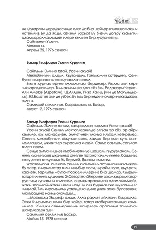 71
ни«дуваракъ»дереджесиндеолсадабиршейлеряпыпяшамакъны
истеймиз. Бу да яхшы, азизим Басыр! Бу бизим догъру къальпли
адамлар олмамыздан илери кельген бир хусусиеттир.
Сайгъынен Усеин.
Мектюп яз.
Апрель 25, 1976 сенеси
Басыр Гъафаров Усеин Куркчиге
Сайгъылы Эмине тотай, Усеин акъай!
Мектюбинъни алдым. Къувандым. Гонълюмни котердинъ. Сени
бутюн къорантанънен къучакълап опем.
Бизге журнал ерине «Альманах» бердилер. Йылда эки кере
чыкъараджакълар. Тиль акъкъында даа сёз ёкъ. Редакторы Черкез­
Али Аметов (Азретали), Ш.Алядин, Риза Халид (учи де Махульдыр­
лы), Ю.Болат ве эки де узбек. Бу йыл биринджи номери чыкъаджакъ
эмиш.
Самимий селям иле. Къаршылыкъ яз. Басыр.
Август 12, 1976 сенеси
Басыр Гъафаров Усеин Куркчиге
Сайгъылы Эмине ханым, хатырымдан чыкъмаз Усеин акъай!
Усеин акъай! Сенинъ мектюплеринъде олгъан эр сёз, эр айры
келиме, озь манасынен, эмиетинен манъа ильхам кетирелер.
Сенинъ мектюбинъни окъугъан сонъ, даима бир къач кунь сагъ­
ламлашам, джигитлер сырасына кирем. Санъа савлыкъ, сагълам
тилеп юрем.
Сенде олгъан ишлев къабилиетинъе шашам, гъурурланам. Се­
нинъкъанынъаведжанынъасинъгенпатриотизммийинъе,башынъа
юкъу деген тотлукъкъа ёл бермей. Яшасын ильхам.
Фразеология, анджакъ сенинъ къалеминъ астындан чыкъаджакъ
бу эсер, къырымтатар тилининъ бир тюси, чырайы, кучю, къудрети,
хасиети, барлыгъы – бутюн тюрк алимлерине бир шамар. Къырым­
татартилининъдушманыЭ.Севортян:«Эгерменозюмкъырымтатар­
рус тили лугъатыны япмасам, о халкъ арасындан адам чыкъмайд­
жакъ, япалмайджакъ» деген давушы аля бугуньгедже къулагъымда
чынълай.Тильхырсызлыгъыустюндекендинеунванэткенбупезевенк,
макъсадына наиль оламады…
…Москвада Эшреф ольди. Алла рахмет эйлесин. Къырымда,
Эски Къырымгъа якъын бир койде, татар къабиристанында комь­
дилер. 20­нджи сенелерининъ шаирлери арасында танылгъан
шаирлерден эди.
Самимий селям иле Басыр.
Майыс 15, 1978 сенеси
 