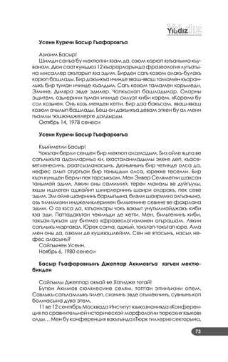 73
Усеин Куркчи Басыр Гъафаровгъа
Азизим Басыр!
Шимди санъа бу мектюпни язам да, озюм корюп язгъаныма къу­
ванам. Дюн саат куньдюз 12 къарарларында фразеология лугъаты­
на мисаллер акътарып яза эдим. Бирден сагъ козюм алакъ­булакъ
корюп башлады. Бир дакъикъа ичинде яваш­яваш тамамен къаран­
лыкъ бир туман ичинде къалдым. Сагъ козюм тамамен корьмеди.
Эмине, Диляра эвде эдилер. Чапкъалап башладылар. Оларны
эшитем, озьлерини туман ичинде силуэт киби корем. «Корем» бу
сол козьнен. Онъ козь менден кетти. Бир даа бакъсам, яваш­яваш
козюм ачылып башлады. Беш­он дакъикъа девам эткен бу ал мени
гъамлы тюшюнджелерге далдырды.
Октябрь 14, 1978 сенеси
Усеин Куркчи Басыр Гъафаровгъа
Къыйметли Басыр!
Чокътан берли сенден бир мектюп аламадым. Биз ойле яшта ве
сагълыкъта адамлармыз ки, «хасталанмадымы экен» деп, къасе­
ветленесинъ, раатсызланасынъ. Дюньянынъ бир четинде олса да,
нефес алып отургъан бир танышым олса, юрекке теселли. Бир
къач куньден берли пек тарсыкъам. Мен Энвер Селяметни шахсан
танымай эдим. Лякин оны самимий, терен маналы ве дуйгъулы,
яхшы ишлеген аджайип шиирлернинъ шаири оларакъ, пек севе
эдим.Эмойлешаирнинъбарлыгъына,бизимшаиримизолгъанына,
озь тилимизни инджеликлеринен бильгенине севине ве фахрлана
эдим. О аз язса да, язгъанлары чокъ вакъыт унутылмайджакъ киби
яза эди. Паттадакътан чекильди де кетти. Мен, бильгенинъ киби,
такъан­тукъан шу битмез «фразеологизм»нен огърашам. Лякин
сагълыкъ мартавал. Юрек санча, аджый, токътап­токътап юре. Ама
мен оны да, озюми де кушкюшлейим. Сен не япасынъ, насыл не­
фес аласынъ?
Сайгъынен Усеин.
Ноябрь 6, 1980 сенеси
Басыр Гъафаровнынъ Джеппар Акимовгъа язгъан мектю-
бинден
Сайгъылы Джеппар акъай ве Хатидже тотай!
Бутюн Акимов сюлялесине селям, топтан эпинъизни опем.
Савлыкъ­сагъламлыкъ тилеп, сизнинъ эвде отьмекнинъ, сувнынъ коп
болмасына дува этем.
11 ве 12 сентябрь Москвада Институт языкознанияда «Конферен­
ция по сравнительной исторической морфологии тюркских языков»
олды… Мен бу конференция вакътында «Тюрк тиллери» секторына,
 