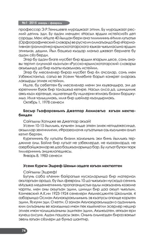 №1 2015 январь – февраль
74
профессор Э.Р.Тенишевге мураджаат эттим. Бу мураджаат рес­
мий дегиль эди. Бу адам менден: «Насыл ярдым истейсиз?» деп
сорады. Мен: «Иште 40 йылдан бери ана тилимнинъ «Имля лугъаты»
(Орфографическийсловарь)верусчаичолмагъандабир«Норма­
тивная грамматика крымскотатарского языка» чыкъмасына ярдым
этинъиз», дедим. Йыл башкъа къадар манъа джевап бермеге бу
адам сёз берди.
Эгер бу адам бизге мусбет бир ярдым япарым десе, сонъ ана­
вы тертип олунмай къалгъан «Русско-крымскотатарский словарь»
акъкъында да бир къапы къакъмакъ истейим.
Эгер бу меселелер бираз мусбет бир ёл ачсалар, сонъ мен
Узбекистангъа, сагъа ве Усеин Челебиге барып конкрет оларакъ
лакъырды этмек истейим.
Иште, бу себептен бу меселелер мени эм къувандыра, эм де
юрегимни буюк бир талашкъа кетире. Насыл олса да, шимдилик
аякъ-къол юргенде, ишлегенде бу ишлерни япмакъ бизим борджу­
мыз. Илля чалышмакъ, илля бир шейлер къалдырмакъ.
Октябрь 1, 1978 сенеси
Басыр Гъафаровнынъ Джеппар Акимовгъа язгъан мектю-
бинден
Сайгъылы Хатидже ве Джеппар акъай!
Усеин 10-15 йыллыкъ, кучьнен эльде эткен эмек нетидежесинде,
акъыллар зенгинлигин, «Фразеология лугъатыны» озь къолынен алып
кетип берген.
Куркчининъ бу лугъаты бизим халкънынъ эки бинъ йыллыкъ тер­
джиме алы. Бойле бир лугъат не узбеклерде, не къазахларда, не
азербайджанлар ве даа башкъаларында бар. Бу лугъат бутюн тюрк
тиллерининъ энциклопедиясы.
Январь 8, 1983 сенеси
Усеин Куркчи Эшреф Шемьи-задеге язгъан мектюптен
Сайгъылы Эшреф!
Бугунь саба «Ленин байрагъы» нусхаларында бир материал
акътаргъан арада, бу йыл февраль 10-да чыкъкъан нусхада сенинъ
«Музыка медениетининъ пропагандисты» адлы макъаленъ козюме
чарпты, мен оны окъугъан эдим, шимди бир даа окъуп чыкътым.
Кончевский А.К.ни 1923-1924 сенелери Акъмесджитте Школьная, 4
азбарында Осман Акъчокъракълынынъ эв къапусы огюнде корьген
эдим. Яз куни эди. О кетти. О заман Акъчокъракълыдан о адамнынъ
ким олгъаныны ве халкъымыз ичюн пек къыйметли эсерлер нешир
этмек ичюн чалышкъаныны эшиткен эдим. Акъикъатен, «яткъан ери
кунеш олсун». Адам пашасы экен. Онынъ ольмезден бираз вакъыт
эвель язгъан сёзлери де бунъа шаиттир.
 