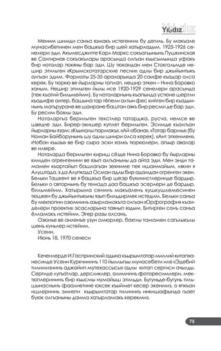 75
Меним шимди санъа язмакъ истегеним бу дегиль. Бу макъале
мунасибетинен мен башкъа бир шей хатырладым. 1925­1926 се­
нелери эди. Акъмесджитте Карл Маркс сокъагъынынъ Пушкинская
ве Салгирная сокъакълары арасында олгъан къысымында уфакъ
бир ноталар тюкяны бар эди. Шу тюкандан мен Стокгольмде не­
шир этильген «Крымскотатарские песни» адлы бир джыйынтыкъ
алгъан эдим. Форматы 25­35 араларында 20 саифе къадар олса
керек. Бу тюркю ве йырларны топлап, нешир эткен – Нина Боровко
ханым. Нешир этильген йылы исе 1920­1929 сенелери арасында
(пек къатий бильмейим). Бу ноталарнынъ къапында устюне шертли
къадифе антер, башына тар тёпели алтын фес кийген бир къадын­
нынъ магъруране ве шаиране баштан аякъ бир ресми де бар эди.
Бу ресим боялы эди.
Ноталаргъа берильген текстлер татарджа, русча, немсе ве
шведче эди. Бирер­экишер куплет берильген. Эсимде къалгъан
йырларны язам: «Къыналы пармакъ», «Ай обана», «Татар бармы» (бу
Номан Байборунынъ шу адлы шиири олса керек), «Ант эткенмен»,
«Чобан къызы» ве бир сыра эски халкъ тюркюлери, агъыр авалар
ве иляхре.
Ноталарда берильген кириш сёзде Нина Боровко бу йырларны
кимден огренгенини ве язып алгъаныны да айта эди. Мен энди та­
мамен къартайып башлагъан зехниме пек ишанмайым, лякин я
Алуштада, я да Алупкада Осман адлы бир адамдан огренген экен.
Бельки Ташкент ве я башкъа бир шеэр букинистлеринде бардыр.
Бельки о авторнынъ бу темада даа башкъа эсерлери де бардыр,
бильмейим. Хатырыма сенинъ макъаленъ кушкушлемесинен
тюшкен бу джыйынтыкъны язып бильдирмек истедим. Бельки санъа
бу мектюпни озюмнинъ азырламакъта олгъан «Орфография къаи­
делери проекти» эсасларына таянып яздым. Битирген сонъ санъа
ёлламакъ истейим. Эгер разы олсанъ.
Озюнъе ве аиленъе узун омюрлер, бахтлы тамамен сагълыкълы
шенъ куньлер истейим.
Усеин.
Июнь 18, 1970 сенеси
КеченлердеИ.Гаспринскийадынакъырымтатармиллийкитапха­
несинде Усеин Куркчининъ 110 йыллыгъы мунасебети иле «Эдебий
тилимизнинъ аджайип мутехассысы» адлы китап сергиси ачылды.
Сергиде лугъатлар, дерсликлер, алимнинъ фоторесимлери, мек­
тюплерининъ бир къысмы нумайыш этильди. Бугуньде­бугунь тиль­
шынаснынъ фаалиетине юксек къыймет кесер экенмиз, о япкъан
ишлернинъ эмиети къырымтатар тилининъ инкишафында гъает
буюк олгъаныны даима хатырламакъ керекмиз.
 