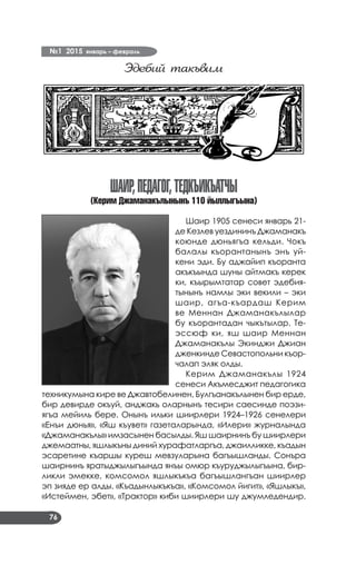 №1 2015 январь – февраль
76
Эдебий такъвим
ШАИР,ПЕДАГОГ,ТЕДКЪИКЪАТЧЫ
(Керим Джаманакълынынъ 110 йыллыгъына)
Шаир 1905 сенеси январь 21-
де Кезлев уездининъ Джаманакъ
коюнде дюньягъа кельди. Чокъ
балалы къорантанынъ энъ уй­
кени эди. Бу аджайип къоранта
акъкъында шуны айтмакъ керек
ки, къырымтатар совет эдебия­
тынынъ намлы эки векили – эки
шаир, агъа-къардаш Керим
ве Меннан Джаманакълылар
бу къорантадан чыкътылар. Те­
эссюф ки, яш шаир Меннан
Джаманакълы Экинджи Джиан
дженкинде Севастопольни къор­
чалап эляк олды.
Керим Джаманакълы 1924
сенеси Акъмесджит педагогика
техникумына кире ве Джавтобелинен, Булгъанакълынен бир ерде,
бир девирде окъуй, анджакь оларнынъ тесири саесинде поэзи­
ягъа мейиль бере. Онынъ ильки шиирлери 1924–1926 сенелери
«Енъи дюнья», «Яш къувет» газеталарында, «Илери» журналында
«Джаманакълы» имзасынен басылды. Яш шаирнинъ бу шиирлери
джемаатны, яшлыкъны диний хурафатларгъа, джаилликке, къадын
эсаретине къаршы куреш мевзуларына багъышланды. Сонъра
шаирнинъ яратыджылыгъында янъы омюр къуруджылыгъына, бир­
ликли эмекке, комсомол яшлыкъкъа багъышлангъан шиирлер
эп зияде ер алды. «Къадынлыкъкъа», «Комсомол йигит», «Яшлыкъ»,
«Истеймен, эбет», «Трактор» киби шиирлери шу джумледендир.
 