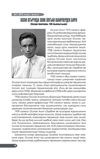 №1 2015 январь – февраль
78
ВАТАНОГЪРУНДАЭЛЯКОЛГЪАНШАИРЛЕРДЕНБИРИ
(Осман Амитнинъ 105 йыллыгъына)
Осман Амит 1910 сенеси фев­
раль10-даКезлевуездининъДенъиз­
башыкоюндедогъды.Ана-бабадан
эрте оксюз къалгъан Осман тув­
гъанлары янында тербиеленди. Кой
мектебинден сонъ Акъмесджитке
кетип, анда орта мектепте окъуй.
1928 сенеси Къырым педагогика
институтынынъкъырымтатартиливе
эдебияты факультетине окъумагъа
кирген Осман Амит институтны
битиргенинен газета ве журнал ре­
дакцияларында чалышып башлай.
«Яш ленинджилер» ве «Эдебият ве
культура» журналларынынъ месуль
кятиби олып чалыша.
1925 сенеси «Яш къувет» газета­
сында ильки шииринен корюнген
Осман Амит отузынджы йылларда икътидарлы шаир ве терджиман
оларакъ танылды. О, халкъ агъыз яратыджылыгъы нумюнелерини
топлай, рус тилинден терджимелер япа. «Тиль ве язы инкишафы
дерслиги» (1932), «Буюклер элифбеси» (1933) киби дерсликлернинъ
муэллифлеринден биридир.
1933 сенеси Осман Амитнинъ «Биринджи баразна» деген ильки
шиирлер китабы чыкъты. Шаирнинъ экинджи китабы секиз йылдан
сонъ, тамам дженк арфесинде 1941 сенеси чыкъты, чюнки о, ши­
ирлерини бастырмагъа чокъ ашыкъмагъан, озь иджадына сонъ
дередже талапчанлыкънен бакъкъан шаирлерден эди.
1939 сенеси Осман Амит «Эдебият ве культура» журналынынъ
месуль кятиби вазифесинде чалышты. Шаир къардаш эдебиятлар
классиклерининъ эсерлерини терджиме этюв ишине чокъ эмиет
бере. Бу иш эр бир миллий эдебият ичюн гъает муим деп сая. Озю
исе Пушкиннинъ, Шевченконынъ, Крыловнынъ шиирлерини ана
тилине усталыкънен терджиме эте. М.Ю.Лермонтовнынъ «Заманы­
мызнынъ къараманы» романынен къырымтатар окъуйыджылары
онынъ терджимесинде таныш олдылар.
Шаирнинъ омюр аркъадащы Зулейха Амитованынъ икяе этке­
нине коре, Осман Амит озь шиирлерини пек аэнкли окъуй экен.
Шаиркъырымтатарэдебиятынынътарихыненмеракъланып,йыллар
 