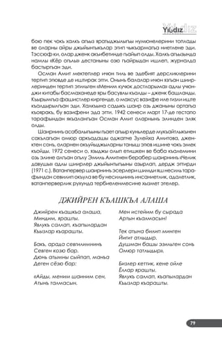 79
бою пек чокъ халкъ агъыз яратыджылыгъы нумюнелерини топлады
ве оларны айры джыйынтыкълар этип чыкъармагъа ниетлене эди.
Тэссюф ки, олар дженк акъибетинде гъайып олды. Халкъ агъызында
намлы «Кёр огълы» дестаныны озю гъайрыдан ишлеп, журналда
бастыргъан эди.
Осман Амит мектеплер ичюн тиль ве эдебият дерсликлерини
тертип этювде де иштирак этги. Онынъ балалар ичюн язгъан шиир­
леринден тертип этильген «Меним кучюк достларыма» адлы учюн­
джи китабы басмаханеде яры басувлы къалды – дженк башланды.
Къырымгъа фашистлер киргенде, о махсус вазифе иле гизли иште
къалдырылгъан эди. Халкъына садыкъ шаир озь джаныны ортагъа
къояракъ, бу вазифени эда этти. 1942 сенеси март 17­де гестапо
тарафындан якъалангъан Осман Амит оларнынъ элинден эляк
олды.
Шаирнинъ асабалыгъыны гъает агъыр куньлерде мукъайтлыкънен
сакълагъан омюр аркъадашы оджапче Зулейха Амитова, джен­
ктен сонъ, оларнен окъуйыджыларны таныш этюв ишине чокъ эмек
къойды. 1972 сенеси о, языджы олып етишкен ве баба къалемини
озь элине алгъан огълу Эмиль Амитнен берабер шаирнинъ «Челик
давушы» адлы шиирлер джыйынтыгъыны азырлап, дердж эттирди
(1971 с.).Ватанпервер шаирнинъ эсерлери шимди яшнесиль тара­
фындан севилип окъула ве бу несильнинъ инсаниетлик, адалетлик,
ватанперверлик рухунда тербиеленмесине хызмет этелер.
ДЖИЙРЕН КЪАшКЪА АЛАшА
Джийрен къашкъа алаша,
Миндим, ярашты.
Явлукъ саллап, къапылардан
Къызлар къарашты.
Бакъ, арада севгилимнинъ
Севген козю бар.
Дюнь атымны сыйпап, манъа
Деген сёзю бар:
«Айды, меним шаиним сен,
Атынъ талмасын.
Мен истейим бу сырада
Артын къалмасын!
Тек атына билип минген
Йигит атлыдыр.
Душман башы эзильген сонъ
Омюр татлыдыр».
Бизлер кеттик, кене ойле
Ёллар ярашты.
Явлукъ саллап, къапылардан
Къызлар къарашты.
 