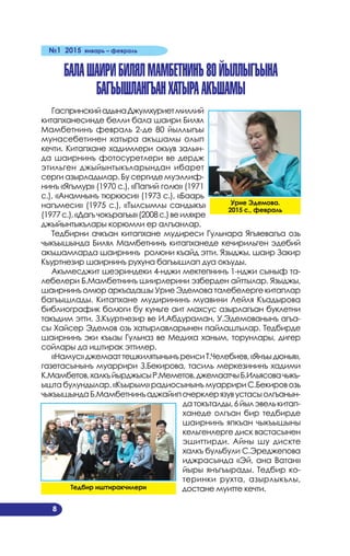 №1 2015 январь – февраль
8
БалашаириБилялМамбетнинъ80йыллыгъына
багъышлангъанхатыраакъшамы
ГаспринскийадынаДжумхуриетмиллий
китапханесинде белли бала шаири Билял
Мамбетнинъ февраль 2-де 80 йыллыгъы
мунасебетинен хатыра акъшамы олып
кечти. Китапхане хадимлери окъув залын­
да шаирнинъ фотосуретлери ве дердж
этильген джыйынтыкъларындан ибарет
серги азырладылар. Бу сергиде муэллиф­
нинъ «Ягъмур» (1970 с.), «Папий голю» (1971
с.), «Анамнынъ тюркюси» (1973 с.), «Баарь
нагъмеси» (1975 с.), «Тылсымлы сандыкъ»
(1977с.),«Дагъчокърагъы»(2008с.)веиляхре
джыйынтыкълары корюмли ер алгъанлар.
Тедбирни ачкъан китапхане мудиреси Гульнара Ягъяевагъа озь
чыкъышында Билял Мамбетнинъ китапханеде кечирильген эдебий
акъшамларда шаирнинъ ролюни къайд этти. Языджы, шаир Закир
Къуртнезир шаирнинъ рухуна багъышлап дуа окъуды.
Акъмесджит шеэриндеки 4-нджи мектепнинъ 1-нджи сыныф та­
лебелери Б.Мамбетнинъ шиирлерини эзберден айттылар. Языджы,
шаирнинъ омюр аркъадашы Урие Эдемова талебелерге китаплар
багъышлады. Китапхане мудирининъ муавини Лейля Къадырова
библиографик болюги бу куньге аит махсус азырлагъан буклетни
такъдим этти. З.Къуртнезир ве И.Абдураман, У.Эдемованынъ агъа­
сы Хайсер Эдемов озь хатырлавларынен пайлаштылар. Тедбирде
шаирнинъ эки къызы Гульназ ве Медиха ханым, торунлары, дигер
сойлары да иштирак эттилер.
«Намус»джемааттешкилятынынъреисиТ.Челебиев,«Янъыдюнья»,
газетасынынъ муаррири З.Бекирова, тасиль меркезининъ хадими
К.Мамбетов,халкъйырджысыР.Меметов,джемаатчыБ.Ильясовачыкъ­
ыштабулундылар.«Къырым»радиосынынъмуарририС.Бекировозь
чыкъышындаБ.Мамбетнинъаджайипочерклерязувустасыолгъанын­
датокъталды,6йылэвелькитап­
ханеде олгъан бир тедбирде
шаирнинъ япкъан чыкъышыны
кельгенлерге диск вастасынен
эшиттирди. Айны шу дискте
халкъ бульбули С.Эреджепова
иджрасында «Эй, ана Ватан»
йыры янъгъырады. Тедбир ко­
теринки рухта, азырлыкълы,
достане муитте кечти.
Урие Эдемова.
2015 с., февраль
Тедбир иштиракчилери
 
