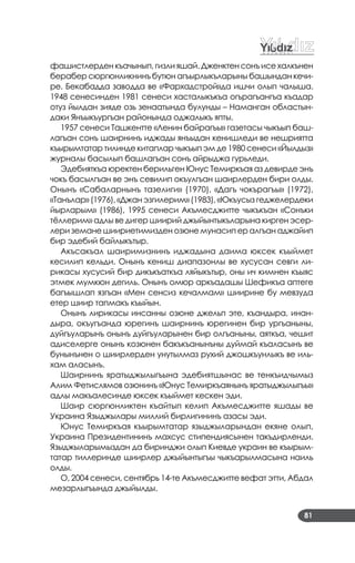 81
фашистлерден къачынып, гизли яшай. Дженктен сонъ исе халкънен
берабер сюргюнликнинъ бутюн агъырлыкъларыны башындан кечи­
ре. Бекабадда заводда ве «Фархадстрой»да ишчи олып чалыша.
1948 сенесинден 1981 сенеси хасталыкъкъа огърагъангъа къадар
отуз йылдан зияде озь зенаатында булунды – Наманган областын­
даки Янъыкъургъан районында оджалыкъ япты.
1957 сенеси Ташкентте «Ленин байрагъы» газетасы чыкъып баш­
лагъан сонъ шаирнинъ иджады янъыдан кенишледи ве нешриятта
къырымтатар тилинде китаплар чыкъып эм де 1980 сенеси «Йылдыз»
журналы басылып башлагъан сонъ айрыджа гурьледи.
Эдебияткъа юректен берильген Юнус Темиркъая аз девирде энъ
чокъ басылгъан ве энъ севилип окъулгъан шаирлерден бири олды.
Онынъ «Сабаларнынъ тазелиги» (1970), «Дагъ чокърагъы» (1972),
«Танълар» (1976), «Джан эзгилерим» (1983), «Юкъусыз геджелердеки
йырларым» (1986), 1995 сенеси Акъмесджитте чыкъкъан «Сонъки
тёллерим» адлы ве дигер шиирий джыйынтыкъларына кирген эсер­
лери земане шиириетимизден озюне мунасип ер алгъан аджайип
бир эдебий байлыкътыр.
Акъсакъал шаиримизнинъ иджадына даима юксек къыймет
кесилип кельди. Онынъ кениш диапазонлы ве хусусан севги ли­
рикасы хусусий бир дикъкъаткъа ляйыкътыр, оны ич кимнен къыяс
этмек мумкюн дегиль. Онынъ омюр аркъадашы Шефикъа аптеге
багъышлап язгъан «Мен сенсиз кечалмам» шиирине бу мевзуда
етер шиир тапмакъ къыйын.
Онынъ лирикасы инсанны озюне джельп эте, къандыра, инан­
дыра, окъугъанда юрегинъ шаирнинъ юрегинен бир ургъаныны,
дуйгъуларынъ онынъ дуйгъуларынен бир олгъаныны, аяткъа, чешит
адиселерге онынъ козюнен бакъкъанынъны дуймай къаласынъ ве
бунынънен о шиирлерден унутылмаз рухий джошкъунлыкъ ве иль­
хам аласынъ.
Шаирнинъ яратыджылыгъына эдебиятшынас ве тенкъидчымыз
Алим Фетислямов озюнинъ «Юнус Темиркъаянынъ яратыджылыгъы»
адлы макъалесинде юксек къыймет кескен эди.
Шаир сюргюнликтен къайтып келип Акъмесджитте яшады ве
Украина Языджылары миллий бирлигининъ азасы эди.
Юнус Темиркъая къырымтатар языджыларындан екяне олып,
Украина Президентининъ махсус стипендиясынен такъдирленди.
Языджыларымыздан да биринджи олып Киевде украин ве къырым­
татар тиллеринде шиирлер джыйынтыгъы чыкъарылмасына наиль
олды.
О, 2004 сенеси, сентябрь 14­те Акъмесджитте вефат этти, Абдал
мезарлыгъында джыйылды.
 