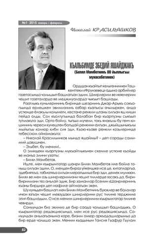 №1 2015 январь – февраль
82
Николай КРАСИЛЬНИКОВ
КЪАЛЬБИМДЕЭБЕДИЙЯШАЙДЖАКЪ
(Билял Мамбетнинъ 80 йыллыгъы
мунасебетинен)
ОрдуданкъайтыпкельгенимненТаш­
кенттеки «Фрунзевец» адына арбийлер
газетасында чалышып башлагъан эдим. Шиирлерим ве икяелерим
чешит газеталарда ве меджмуаларда чыкъып башлады.
Раатлыкъ куньлерининъ биринде шеэрнинъ Джар-Арыкъ сокъа­
гъында ерлешкен эвимизнинъ азбар къапысы ачылыркен, анда
устюнде ёлакълы кольмеги, кестане ренкли штаны олгъан яш киши
пейда олды. Сол къолтугъында балабан бир къарпузны сыкъып
тутмакъта эди. Орта бойлу, тыгъыз мучели, токъ янакълы бу генч ки­
шининъ череси кунештен богъдай ренкини алгъан, джыйшыныкълы
мыйыгъы комюр киби сия эди. Къою-къаве ренкли козьлеринде
тебессюм ойнамакъта:
– Николай Красильников мында яшаймы? – деп сорады сами­
мий давушнен.
– Эльбет, бу меним!..
О элиндеки къарпузны мукъайтлыкънен скемле устюне къойды
ве манъа элини узатты:
– Билял Мамбетов.
Иште, мен къырымтатар шаири Билял Мамбетов иле бойле та­
ныш олгъан эдим. О, менден бираз уйкендже исе де, китапларгъа,
эдебияткъа,табиаткъаолгъанмерагъымызбирэди,демекмумкюн.
Билял ве мен озь шиирлеримизни чешит тиллерде язсакъ да, бири-
биримизни тез анълай эдик. Бир заманлар Есенин «Шаирлернинъ
къаны бирдир» деп нафиле айтмагъан экен.
Шу куньден башлап мен Билял Мамбетнинъ буюклер ве балалар
ичюн язгъан чешит мевзудаки шиирлерини рус тилине терджиме
этип башладым. О исе меним шиирлеримни къырымтатар тилине
чевирди.
Сонъундан биз экимиз де бир саада чалышып башладыкъ. О
къырымтатар редакциясында, мен исе рус редакциясында. Со­
нъундан анълагъаныма коре, бизим омюр аркъадашларымыз да
бир ерде чалыша экен. Меним къадыным Таисия Гъафур Гъулам
 