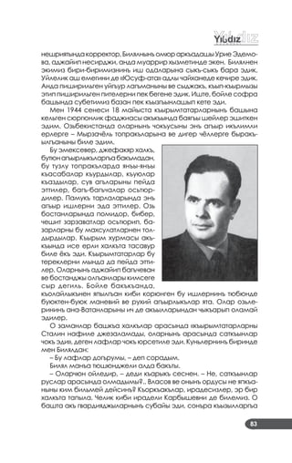 83
нешриятындакорректор,БилялнынъомюраркъадашыУриеЭдемо­
ва, аджайип несирджи, анда муаррир хызметинде экен. Билялнен
экимиз бири­биримизнинъ иш одаларына сыкъ­сыкъ бара эдик.
Уйлелик аш емегини де «Юсуф­ата» адлы чайханеде кечире эдик.
Анда пиширильген уйгъур лагъманыны ве сыджакъ, къып­къырмызы
этип пиширильген пителерни пек бегене эдик. Иште, бойле софра
башында субетимиз базан пек къызгъынлашып кете эди.
Мен 1944 сенеси 18 майыста къырымтатарларнынъ башына
кельген сюргюнлик фаджиасы акъкъында баягъы шейлер эшиткен
эдим. Озьбекистанда оларнынъ чокъусыны энъ агъыр икълимли
ерлерге – Мырзачёль топракъларына ве дигер чёллерге быракъ­
ылгъаныны биле эдим.
Бу эмексевер, джефакяр халкъ,
бутюнагъырлыкъларгъабакъмадан,
бу тузлу топракъларда янъы­янъы
къасабалар къурдылар, къуюлар
къаздылар, сув агъларыны пейда
эттилер, багъ­багъчалар осьтюр­
дилер. Памукъ тарлаларында энъ
агъыр ишлерни эда эттилер. Озь
бостанларында помидор, бибер,
чешит зарзаватлар осьтюрип, ба­
зарларны бу махсулатларнен тол­
дырдылар. Къырым хурмасы акъ­
къында исе ерли халкъта тасавур
биле ёкъ эди. Къырымтатарлар бу
тереклерни мында да пейда этти­
лер. Оларнынъ аджайип багъчеван
ве бостанджы олгъанлары кимсеге
сыр дегиль. Бойле бакъкъанда,
къолайлыкънен япылгъан киби корюнген бу ишлернинъ тюбюнде
буюктен­буюк маневий ве рухий агъырлыкълар ята. Олар озьле­
рининъ ана­Ватанларыны ич де акъылларындан чыкъарып оламай
эдилер.
О заманлар башкъа халкълар арасында «къырымтатарларны
Сталин нафиле джезаламады, оларнынъ арасында саткъынлар
чокъ эди», деген лафлар чокъ юрсетиле эди. Куньлернинъ биринде
мен Билялдан:
– Бу лафлар догърумы, – деп сорадым.
Билял манъа тюшюнджели алда бакъты.
– Оларчюн ойледир, – деди къарыкъ сеснен. – Не, саткъынлар
руслар арасында олмадымы?.. Власов ве онынъ ордусы не япкъа­
ныны ким бильмей дейсинъ? Къоркъакълар, ирадесизлер, эр бир
халкъта тапыла. Челик киби ирадели Карбышевни де билемиз. О
башта акъ гвардияджыларнынъ субайы эди, сонъра къызылларгъа
 