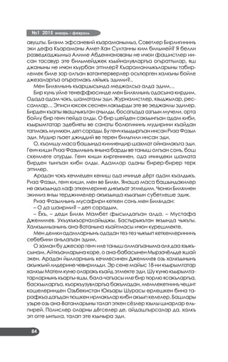 №1 2015 январь – февраль
84
авушты. Бизим эфсаневий къараманымыз, Советлер Бирлигининъ
эки дефа Къараманы Амет-Хан Султанны ким бильмей? Я белли
разведкаджымыз Алиме Абденнанованы не ичюн фашистлер ин­
сан тасавур эте бильмейджек къыйналувларгъа огъраттылар, яш
джаныны не ичюн къурбан эттилер? Къараманлыкъларыны табир­
лемек биле зор олгъан ватанперверлер осьтюрген халкъны бойле
джезаларгъа огъратмакъ ляйыкъ эдими?..
Мен Билялнынъ къаршысында меджалсыз алда эдим…
Бир кунь уйле тенеффюсинде мен Билялнынъ одасына кирдим.
Одада адам чокъ, шаматалы эди. Журналистлер, языджылар, рес­
самлар… Эписи юксек сеснен лакъырды эте ве эеджанлы эдилер.
Бирден къапы явашчыкътан ачылды, босагъада азгъын мучели, орта
бойлу бир генч пейда олды. О бир шейден сакъынгъан адам киби,
къырымтатар эдебияты ве санаты болюгининъ мудирини къайдан
тапмакъмумкюн,депсорады.БугенчкъыдыргъанинсанРизаФазыл
эди. Мудир гъает джиддий ве терен бильгили инсан эди.
О, къомшу маса башында кимнендир шахмат ойнамакъта эди.
Генч киши Риза Фазылнынъ янына барды ве таныш олгъан сонъ, бош
скемлеге отурды. Генч киши киргенинен, ода ичиндеки шамата
бирден тынгъан киби олды. Адамлар оданы бирер-бирер терк
эттилер.
Арадан чокъ кечмеден кениш ода ичинде дёрт адам къалдыкъ.
Риза Фазыл, генч киши, мен ве Билял. Янаша маса башындакилер
не акъкъында лаф эткенлерине дикъкъат этмедим. Чюнки Билялнен
экимиз янъы терджимелер акъкъында къызгъын субетлеше эдик.
Риза Фазылнынъ мусафири кеткен сонъ мен Билялдан:
– О да шаирми? – деп сорадым.
– Ёкъ, – деди Билял Мамбет фысылдагъан алда. – Мустафа
Джемилев. Укъукъкъорчалайыджы. Бастырыкътан якъында чыкъты.
Халкъымызнынъ ана-Ватанына къайтмасы ичюн курешмекте.
Мен демки адамларнынъ одадан тез-тез чыкъып кеткенлерининъ
себебини анълагъан эдим.
О заман бу джесюр генч иле таныш олмагъаныма аля даа языкъ­
сынам. Айткъанларына коре, о ана-бабасынен Мырзачёльде яшай
экен. Арадан йылларнынъ кечмесинен Джемилев озь халкъынынъ
акъикъий лидерине чевирильди. Эр сене майыс 18-ни къырымтатар
халкъы Матем куню оларакъ къайд этмекте эди. Шу куню къырымта­
тарларнынъ къарты-яшы, бала-чагъасы иле бир тюрлю ясакъларгъа,
баскъыларгъа, къоркъузувларгъа бакъмадан, мемлекетнинъ чешит
кошелеринден Озьбекистан Юкъары Шурасы ерлешкен бина та­
рафкъа дагъдан тюшкен ирмакълар киби акъып келелер. Башлары
узьре озь ана-Ватанларыны талап эткен сёзлер язылы шиарлар ель­
пирей. Полислер оларны дёгселер де, айдаштырсалар да, халкъ
эп огге ынтыла, талап эте къычыра эди.
 