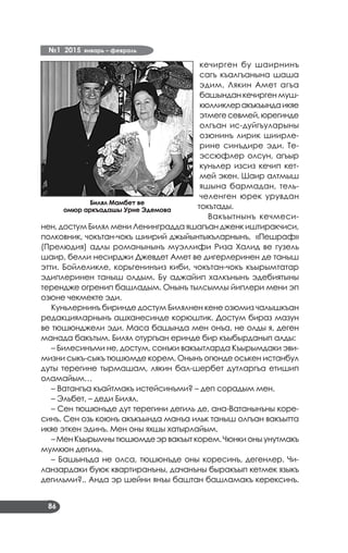 №1 2015 январь – февраль
86
кечирген бу шаирнинъ
сагъ къалгъанына шаша
эдим. Лякин Амет агъа
башындан кечирген муш­
кюлликлеракъкъындаикяе
этмегесевмей,юрегинде
олгъан ис-дуйгъуларыны
озюнинъ лирик шиирле­
рине синъдире эди. Те­
эссюфлер олсун, агъыр
куньлер изсиз кечип кет­
мей экен. Шаир алтмыш
яшына бармадан, тель­
челенген юрек урувдан
токътады.
Вакъытнынъ кечмеси­
нен, достум Билял мени Ленинградда яшагъан дженк иштиракчиси,
полковник, чокътан-чокъ шиирий джыйынтыкъларнынъ, «Пешраф»
(Прелюдия) адлы романынынъ муэллифи Риза Халид ве гузель
шаир, белли несирджи Джевдет Амет ве дигерлеринен де таныш
этти. Бойлеликле, корьгенинъиз киби, чокътан-чокъ къырымтатар
эдиплеринен таныш олдым. Бу аджайип халкънынъ эдебиятыны
терендже огренип башладым. Онынъ тылсымлы йиплери мени эп
озюне чекмекте эди.
Куньлернинъ биринде достум Билялнен кене озюмиз чалышкъан
редакцияларнынъ ашханесинде корюштик. Достум бираз мазун
ве тюшюнджели эди. Маса башында мен онъа, не олды я, деген
манада бакътым. Билял отургъан еринде бир къыбырданып алды:
– Билесинъми не, достум, сонъки вакъытларда Къырымдаки эви­
мизни сыкъ-сыкъ тюшюмде корем. Онынъ огюнде оськен истанбул
дуты терегине тырмашам, лякин бал-шербет дутларгъа етишип
оламайым…
– Ватангъа къайтмакъ истейсинъми? – деп сорадым мен.
– Эльбет, – деди Билял.
– Сен тюшюнъде дут терегини дегиль де, ана-Ватанынъны коре­
синъ. Сен озь коюнъ акъкъында манъа ильк таныш олгъан вакъытта
икяе эткен эдинъ. Мен оны яхшы хатырлайым.
– Мен Къырымнытюшюмде эр вакъыт корем. Чюнки оны унутмакъ
мумкюн дегиль.
– Башынъда не олса, тюшюнъде оны коресинъ, дегенлер. Чи­
ланзардаки буюк квартиранъны, дачанъны быракъып кетмек языкъ
дегильми?.. Анда эр шейни янъы баштан башламакъ керексинъ.
Билял Мамбет ве
омюр аркъадашы Урие Эдемова
 