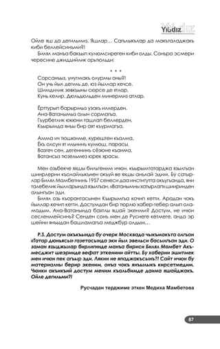 87
Ойле яш да дегильмиз. Яшлар… Сагълыкълар да макъталаджакъ
киби беллейсинъми?!
Билял манъа бакъып кулюмсиреген киби олды. Сонъра эсмери
чересине джиддийлик орьтюльди:
* * *
Сорсанъыз, унутмакъ олурмы оны?!
Он учь йыл дегиль де, юз йыллар кечсе.
Шимдилик зевкъыны сюрсе де ятлар,
Кунь келир, Дюльдюльден минермиз атлар.
Ёрттурып барырмыз узакъ иллерден,
Ана­Ватанымыз алын сормагъа.
Гъурбетлик юкюни ташлап беллерден,
Къырымда янъы бир аят къурмагъа.
Амма ич тюшюнме, курештен къалма,
Ёкъ олсун ят ильнинъ кумюш, парасы.
Вазгеч сен, дегеннинъ сёзюне къанма,
Ватансыз тюзельмез юрек ярасы.
Мен озьбекче яхшы бильгеним ичюн, къырымтатарджа язылгъан
шиирлерни къолайлыкънен окъуй ве яхшы анълай эдим. Бу сатыр­
лар Билял Мамбетнинъ 1957 сенеси даа институтта окъугъанда, яни
талебеликйылларындаязылгъан,«Ватанымныхатырлап»шииринден
алынгъан эди.
Билял озь къорантасынен Къырымгъа кочип кетти. Арадан чокъ
йыллар кечип кетти. Достумдан бир тюрлю хабер­тебер алып ола­
мадым. Ана­Ватанында бахтлы яшай экенми? Достум, не ичюн
сесленмейсинъ? Сенден сонъ мен де Русиеге кетмеге, анда эр
шейни янъыдан башламагъа меджбур олдым…
P.S. Достум акъкъында бу очерк Москвада чыкъмакъта олгъан
«Татар дюньясы» газетасында эки йыл эвельси басылгъан эди. О
заман языджылар бирлигинде манъа бириси Билял Мамбет Акъ-
месджит шеэринде вефат эткенини айтты. Бу хаберни эшитмек
мен ичюн пек агъыр эди. Лякин не япаджакъсынъ?! Сайт ичюн бу
материалны берир экеним, онъа чокъ янъылыкъ кирсетмедим.
Чюнки акъикъий достум меним къальбимде даима яшайджакъ.
Ойле дегильми?!
Русчадан терджиме эткен Медиха Мамбетова
 