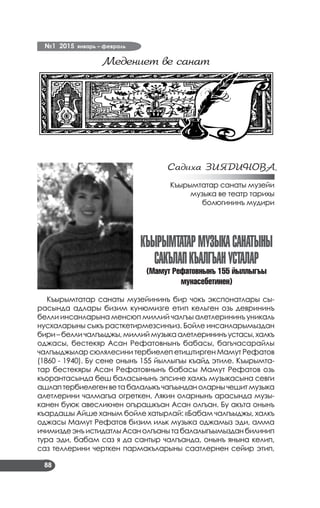 №1 2015 январь – февраль
88
Медениет ве санат
Садиха ЗИЯДИНОВА,
Къырымтатар санаты музейи
музыка ве театр тарихы
болюгининъ мудири
Къырымтатармузыкасанатыны
сакълапкъалгъанусталар
(Мамут Рефатовнынъ 155 йыллыгъы
мунасебетинен)
Къырымтатар санаты музейининъ бир чокъ экспонатлары сы­
расында адлары бизим кунюмизге етип кельген озь деврининъ
белли инсанларына менсюп миллий чалгъы алетлерининъ уникаль
нусхаларыны сыкъ расткетирмезсинъиз. Бойле инсанларымыздан
бири–белличалгъыджы,миллиймузыкаалетлерининъустасы,халкъ
оджасы, бестекяр Асан Рефатовнынъ бабасы, багъчасарайлы
чалгъыджылар сюлялесини тербиелеп етиштирген Мамут Рефатов
(1860 - 1940). Бу сене онынъ 155 йыллыгъы къайд этиле. Къырымта­
тар бестекяры Асан Рефатовнынъ бабасы Мамут Рефатов озь
къорантасында беш баласынынъ эпсине халкъ музыкасына севги
ашлаптербиелегенветабалалыкъчагъынданоларнычешитмузыка
алетлерини чалмагъа огреткен. Лякин оларнынъ арасында музы­
канен буюк авесликнен огърашкъан Асан олгъан. Бу акъта онынъ
къардашы Айше ханым бойле хатырлай: «Бабам чалгъыджы, халкъ
оджасы Мамут Рефатов бизим ильк музыка оджамыз эди, амма
ичимиздеэнъистидатлыАсанолгъанытабалалыгъымызданбилинип
тура эди, бабам саз я да сантыр чалгъанда, онынъ янына келип,
саз теллерини черткен пармакъларыны саатлернен сейир этип,
 