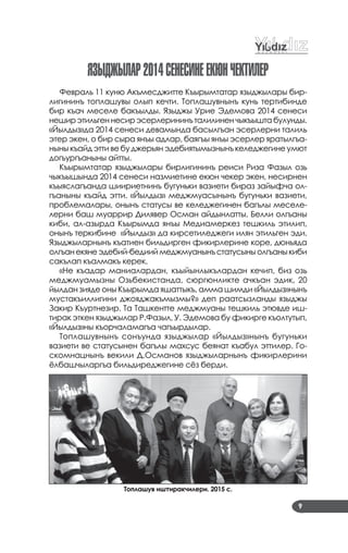 9
яЗыджылар2014СенеСинеекÞнЧектилер
Февраль 11 куню Акъмесджитте Къырымтатар языджылары бир­
лигининъ топлашувы олып кечти. Топлашувнынъ кунь тертибинде
бир къач меселе бакъылды. Языджы Урие Эдемова 2014 сенеси
неширэтильгеннесирэсерлерининъ талилинен чыкъышта булунды.
«Йылдыз»да 2014 сенеси девамында басылгъан эсерлерни талиль
этер экен, о бир сыра янъы адлар, баягъы янъы эсерлер яратылгъа­
ныны къайд этти ве бу джерьян эдебиятымызнынъ келеджегине умют
догъургъаныны айтты.
Къырымтатар языджылары бирлигининъ реиси Риза Фазыл озь
чыкъышында 2014 сенеси назмиетине екюн чекер экен, несирнен
къыяслагъанда шиириетнинъ бугуньки вазиети бираз зайыфча ол­
гъаныны къайд этти. «Йылдыз» меджмуасынынъ бугуньки вазиети,
проблемалары, онынъ статусы ве келеджегинен багълы меселе­
лерни баш муаррир Дилявер Осман айдынлатты. Белли олгъаны
киби, ал­азырда Къырымда янъы Медиамеркез тешкиль этилип,
онынъ теркибине «Йылдыз» да кирсетиледжеги илян этильген эди.
Языджыларнынъ къатиен бильдирген фикирлерине коре, дюньяда
олгъанекянеэдебий­бедииймеджмуанынъстатусыныолгъаныкиби
сакълап къалмакъ керек.
«Не къадар маниалардан, къыйынлыкълардан кечип, биз озь
меджмуамызны Озьбекистанда, сюргюнликте ачкъан эдик, 20
йылдан зияде оны Къырымда яшаттыкъ, амма шимди «Йылдыз»нынъ
мустакъиллигини джояджакъмызмы?» деп раатсызланды языджы
Закир Къуртнезир. Та Ташкентте меджмуаны тешкиль этювде иш­
тирак эткен языджылар Р.Фазыл, У. Эдемова бу фикирге къолтутып,
«Йылдыз»ны къорчаламагъа чагъырдылар.
Топлашувнынъ сонъунда языджылар «Йылдыз»нынъ бугуньки
вазиети ве статусынен багълы махсус беянат къабул эттилер. Го­
скомнацнынъ векили Д.Османов языджыларнынъ фикирлерини
ёлбашчыларгъа бильдиреджегине сёз берди.
Топлашув иштиракчилери. 2015 с.
 