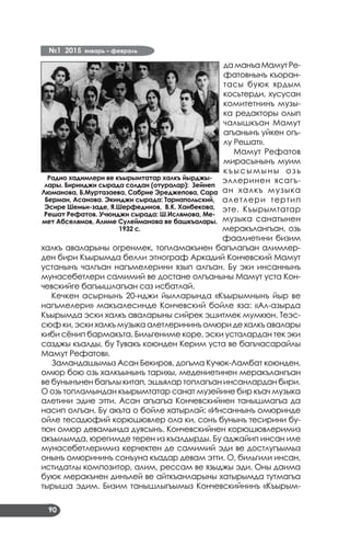№1 2015 январь – февраль
90
даманъаМамутРе­
фатовнынъ къоран­
тасы буюк ярдым
косьтерди, хусусан
комитетнинъ музы­
ка редакторы олып
чалышкъан Мамут
агъанынъ уйкен огъ­
лу Решат».
Мамут Рефатов
мирасынынъ муим
къысымыны озь
эллеринен ясагъ­
ан халкъ музыка
алетлери тертип
эте. Къырымтатар
музыка санатынен
меракълангъан, озь
фаалиетини бизим
халкъ аваларыны огренмек, топламакънен багълагъан алимлер­
ден бири Къырымда белли этнограф Аркадий Кончевский Мамут
устанынъ чалгъан нагъмелерини язып алгъан. Бу эки инсаннынъ
мунасебетлери самимий ве достане олгъаныны Мамут уста Кон­
чевскийге багъышлагъан саз исбатлай.
Кечкен асырнынъ 20-нджи йылларында «Къырымнынъ йыр ве
нагъмелери» макъалесинде Кончевский бойле яза: «Ал-азырда
Къырымда эски халкъ аваларыны сийрек эшитмек мумкюн. Теэс­
сюф ки, эски халкъ музыка алетлерининъ омюри де халкъ авалары
киби сёнип бармакъта. Бильгениме коре, эски усталардан тек эки
сазджы къалды, бу Тувакъ коюнден Керим уста ве багъчасарайлы
Мамут Рефатов».
Замандашымыз Асан Бекиров, догъма Кучюк-Ламбат коюнден,
омюр бою озь халкъынынъ тарихы, медениетинен меракълангъан
ве бунынънен багълы китап, эшьялар топлагъан инсанлардан бири.
О озь топламындан къырымтатар санат музейине бир къач музыка
алетини эдие этти. Асан агъагъа Кончевскийнен танышмагъа да
насип олгъан. Бу акъта о бойле хатырлай: «Инсаннынъ омюринде
ойле тесадюфий корюшювлер ола ки, сонъ бунынъ тесирини бу­
тюн омюр девамында дуясынъ. Кончевскийнен корюшювлеримиз
акъылымда, юрегимде терен из къалдырды. Бу аджайип инсан иле
мунасебетлеримиз керчектен де самимий эди ве достлугъымыз
онынъ омюрининъ сонъуна къадар девам этти. О, бильгили инсан,
истидатлы композитор, алим, рессам ве языджы эди. Оны даима
буюк меракънен динълей ве айткъанларыны хатырымда тутмагъа
тырыша эдим. Бизим танышлыгъымыз Кончевскийнинъ «Къырым­
Радио хадимлери ве къырымтатар халкъ йырджы-
лары. Биринджи сырада солдан (отуралар): Зейнеп
Люманова, Б.Муртазаева, Сабрие Эреджепова, Сара
Берман, Асанова. Экинджи сырада: Тарнапольский,
Эсире Шемьи-заде, Я.Шерфединов, В.К. Ханбекова,
Решат Рефатов. Учюнджи сырада: Ш.Ислямова, Ме-
мет Абселямов, Алиме Сулейманова ве башкъалары.
1932 с.
 