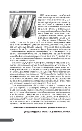 №1 2015 январь – февраль
92
1987 сенесининъ сентябрь ай­
ында «Къайтарма» ансамблининъ
сюргюнликтен къайткъан сонъ Къы­
рымда ильк концертлери кечириль­
ген эди. Сентябрь 28 куню Джанкой
шеэринде олып кечкен концерттен
сонъ, Асан агъанынъ анасы Алиме
апте ансамбльнинъ бедиий ребери
Февзи Биляловны эвине давет этип,
Кончевский ба­гъышлагъан музыка
алетлерини косьтерген. Оларны ко­
рип айретте кългъан Ф.Билялов бир
де-бир сазны «Къайтарма»гъа багъышламаларыны риджа эткен
сонъ, Асан агъа Керим устанынъ сазыны эдие эткен. Бу аджайип
сазнынъ устюнде богъдай къадар 120 эльнар боюнджакълары
тизильген йипек йип асылы тура. Февзи Биляловнынъ вефатындан
сонъйырджынынърефикъасыЛениярЯкъубовасазныКъырымтатар
санаты музейине багъышлай. Бир аз вакъыттан сонъра Асан агъа
Мамут Рефатовнынъ сазыны да музейге эдие эте. Ал-азырда айны
шу музыка алетлери музей фондларынынъ энъ къыйметли экспо­
натларындан бири сайыла.
Сталиннинъ зулум режими Рефатовлар къорантасыны да дикъ­
къаттан четте къалдырмагъан. Эсли-башлы Мамут уста огълу Ре­
шатнен махкюм этилип, Сталин лагерьлерине ёлланылгъан ве чокъ
йыллар девамында азап чекип яшагъанлар. «Чорабатыр» адлы би­
ринджи къырымтатар операсынынъ муэллифи Асан Рефатовнынъ
да омюри фаджиалы екюнлене.1937 сенеси ботен къабаатлавлар
нетиджесинде о да олюм джезасына укюм этилип атыла. Бестекяр­
нынъ татасы Айше ханым 1979 сенеси хатырлавлар дефтеринде
бу акъта бойле яза: «Сталин террорына огърамагъан олса, Асан
даа не къадар аджайип эсерлер ярата биле эди!»
Замандашларымызгъа бу аджайип санатчылар сюлялеси аятын­
дан бир парчасыны бильдирер ве бугунь Мамут устанынъ адыны
анъарэкенмиз,буердекенедеА.Кончевскийнинъсёзлериникетир­
мек истер эдим: «Къырымнынъ халкъ йырджылары, чалгъыджылары,
эски йырларны сакълап къалгъан инсанлар пек аз къалаята, тек
бир къач инсан демек мумкюн. Олар да къалмаса, демек халкъ
яратыджылыгъы бутюнлей гъайып оладжакъ». Бунъа ёл бермемек
ичюн, осип келеяткъан несильни озь тамырларына, медениетине,
тарихына севги ашлап тербиелемек керекмиз.
(Фотолар Къырымтатар санаты музейининъ фондларындан алынды)
Русчадан терджиме эткен Зельфира МУТАЛУПОВА
 