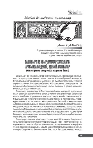 93
Эдебий ве медений алÿкъалаð
Ахат САЛИÕОВ,
Тарих илимлери намзети. Русие Илимлери
академиясы Уфа ильмий меркезининъ
тарих, тиль ве эдебият институты
БашкъыртВекъырыМтатархалкълары
араСындаМедений,ЭдеБийалякъалар
(ÕIÕ асырнынъ сонъу ве ÕÕI асырнынъ башы)
Башкъырт ве къырымтатар халкъларынынъ арасында алякъа­
лар асырлар девамында сыкъ олгъан. Амма бунъа бакъмадан,
бу къардаш халкъларнынъ медений ве эдебий багълары махсус
огренильмеген. Бу мунасебетлер XIX асырнынъ сонъунда ве XX
асырнынъ биринджи къысмында насыл олгъаны о девирнинъ мат­
буатында айдынлатылгъан.
Башкъырт зиялылары И.Гаспринскийнинъ маариф саасында
алып баргъан фаалиетине буюк дикъкъат айыргъанлар. Башкъырт
халкъ эдебияты тарихынынъ муэллифлери къайд эткенине коре,
башкъыртлар И.Гаспринский ве Г.Баязитовнынъ пантюркизм меф­
куресининъ пассив девамджылары олгъан. Белли башкъырт алими
А.ТоганисеХХасырнынъбашындаэмджесиХабибназарУтякининъ
медресесиндетасильалгъанвакъытларыакъкъындахатырларэкен,
эмджеси«Терджиман»нынъчыкъыпбашлагъаныненгазетанынъдаи­
мий окъуйыджысы олгъаныны къайд эте. «Терджиман» Идель­Урал
боюнда гъает мешур олгъаныны бу регион матбуатында басылгъан
макъалелер исбатлай.
Башкъырт алими Мухаметсалим Уметбаевнинъ Къырымда
косьтерген фаалиети гъает меракълыдыр. 1887 – 1889 сенелери о,
терджиман оларакъ Русие Ички ишлер назирлигининъ вакъуф ко­
миссиясында чалышкъан. Башта Санкт­Петербург шеэрине келип,
сонъра Къырымгъа ёлланылгъан, бир къач йыл девамында мында
 
