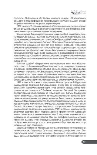 97
парчасы, О.Амитнинъ «Бу бизим майыс» шиири, Ы.Къадырнынъ
сёзлерине Я.Шерфединов тарафындан язылгъан «Къызыл аскер
маршы» ве «Мектеп маршы» дердж олуна.
1937 сенеси Э.Шемьи­заденинъ «Эки шиир» адлы эсери дердж
этиле. Бу шиирлерде бир эмекчи иш кунюнинъ сонъунда озь сев­
гилисинен корюшмеге истегени тарифлене.
Белли шаир, Башкъыртистаннынъ ильки эдебий мукяфаты ады­
ны ташыгъан Салям Галимов 1939 сенеси «Эвлят» поэмасыны яза.
Шаирнинъвефатындансонъпоэма«Октябрь»эдебиймеджмуасы­
нынъ бир къач санларында басыла. Эсернинъ баш къараманлары
эмекчилер Сайдель ве Зайнап бир­бирини севелер. Поэмада
оларнынъ арасында олгъан мунасебетлер, къоранталары, ишлери
акъкъындаэтрафлыджаикяеэтиле.Аятларынынъагъыркуньлеринде
чалышкъан ерлеринден олар Къырымнынъ бир шифаханесине ёл­
ланма алалар. Оларнынъ сеяхаты, «Артек» легерине раатланмагъа
кельгенбалаларилекорюшювлерипоэманынъ15­нджикъысмында
къайд этиле.
Баймак эдебий тёгерегининъ иштиракчиси, янъы язып башла­
гъан шаир Ш.Адгамнынъ «Севастополь» адлы шиирлер сечимине
«Поездда», «Севастополь». «Къара денъиз», «Тизильген фикирлер»
шиирлери кирсетильген. Башкъырт шаири Ханиф Карим Къырым­
ны зиярет эткен сонъ язгъан «Денъиз ялысында» шииринде Къырым
манзараларыны,озьтеэссуратларыныаксэттире.Бумевзуныдигер
башкъырт шаирлерининъ иджадында да расткетирмек мумкюн.
1929 сенеси Башкъырт театрининъ белли артисти В.Муртазин
къырымтатар театрине багъашлангъан очерк яза. Бу макъаледе
берильген малюматларгъа коре, 1926 сенеси Къырымтатар теа­
тринде артист оларакъ С.Байкина чалышып башлай. Театрнинъ
репертуарына халкъ тарихы ве медениетинен багълы Къырымда
иджат эткен муэллифлернинъ ве терджиме этильген эсерлер эса­
сында яратылгъан пьесалар кирсетильген. Театр янында чалышкъан
студияда30инсаништиракэте,Къазантеатртехникумынынъмезуны
яш режиссёр Халитовнынъ ёлбашчылыгъында тёгерек иши алып
барыла. Башкъырт театри Къырымда гастроллернен булунгъанда
къырымтатар театрининъ директоры У.Ипчи белли къырымтатар
джемаат эрбабы Вели Ибраимовнынъ фаалиетини къаралап
язгъан спектакли устюнде чалыша эди. В.Муртазин музыка тасиль
мевзусына да дикъкъат айыра. Эки яш профессиональ музыка
тасилини алмакъ ичюн махсус Москвагъа ёлланыла. Бундан да
гъайры, къырымтатар халкъ аваларынынъ бир къысмы ноталар
шекилинде язып азырлана.
Башкъыртистан ве Къырымда кинематография инкишафыны
тенъештирсек, Къырымда бу саада ишлер даа фааль алып ба­
рылгъаныны къайд этмек мумкюн. Къырымда чекильген «Алим»
адлы фильм Башкъыртистан сейирджилерининъ буюк севгисини
 