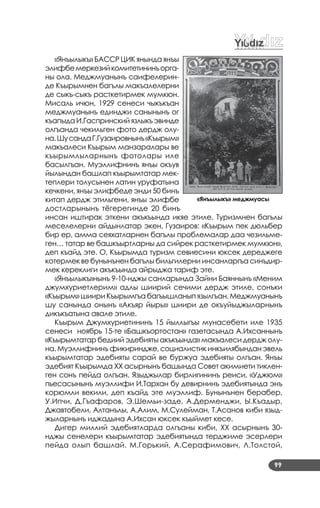 99
«Янъылыкъ» БАССР ЦИК янында янъы
элифбемеркезийкомитетининъорга­
ны ола. Меджмуанынъ саифелерин­
де Къырымнен багълы макъалелерни
де сыкъ­сыкъ расткетирмек мумкюн.
Мисаль ичюн, 1929 сенеси чыкъкъан
меджмуанынъ единджи санынынъ ог
къапыда И.Гаспринский язлыкъ эвинде
олгъанда чекильген фото дердж олу­
на.ШусандаГ.Гузаировнынъ«Къырым»
макъалеси Къырым манзаралары ве
къырымлыларнынъ фотолары иле
басылгъан. Муэллифнинъ янъы окъув
йылындан башлап къырымтатар мек­
теплери толусынен латин уруфатына
кечкени, янъы элифбеде энди 50 бинъ
китап дердж этильгени, янъы элифбе
достларынынъ тёгерегинде 20 бинъ
инсан иштирак эткени акъкъында икяе этиле. Туризмнен багълы
меселелерни айдынлатар экен, Гузаиров: «Къырым пек дюльбер
бир ер, амма сеяхатларнен багълы проблемалар даа чезильме­
ген… татар ве башкъыртларны да сийрек расткетирмек мумкюн»,
деп къайд эте. О, Къырымда туризм севиесини юксек дереджеге
котермек ве бунынънен багълы бильгилерни инсанларгъа синъдир­
мек кереклиги акъкъында айрыджа тариф эте.
«Янъылыкъ»нынъ 9­10­нджы санларында Зайни Баяннынъ «Меним
джумхуриетлерим» адлы шиирий сечими дердж этиле, сонъки
«Къырым» шиири Къырымгъа багъышланып язылгъан. Меджмуанынъ
шу санында онынъ «Акъяр йыры» шиири де окъуйыджыларнынъ
дикъкъатына авале этиле.
Къырым Джумхуриетининъ 15 йыллыгъы мунасебети иле 1935
сенеси ноябрь 15­те «Башкъортостан» газетасында А.Ихсаннынъ
«Къырымтатар бедиий эдебияты акъкъында» макъалеси дердж олу­
на. Муэллифнинъ фикириндже, социалистик инкъилябындан эвель
къырымтатар эдебияты сарай ве буржуа эдебияты олгъан. Янъы
эдебият Къырымда ХХ асырнынъ башында Совет акимиети тиклен­
ген сонъ пейда олгъан. Языджылар бирлигининъ реиси, «Уджюм»
пьесасынынъ муэллифи И.Тархан бу девирнинъ эдебиятында энъ
корюмли векили, деп къайд эте муэллиф. Бунынънен берабер,
У.Ипчи, Д.Гъафаров, Э.Шемьи­заде, А.Дерменджи, Ы.Къадыр,
Джавтобели, Алтанълы, А.Алим, М.Сулейман, Т.Асанов киби языд­
жыларнынъ иджадына А.Ихсан юксек къыймет кесе.
Дигер миллий эдебиятларда олгъаны киби, ХХ асырнынъ 30­
нджы сенелери къырымтатар эдебиятында терджиме эсерлери
пейда олып башлай. М.Горький, А.Серафимович, Л.Толстой,
«Янъылыкъ» меджмуасы
 