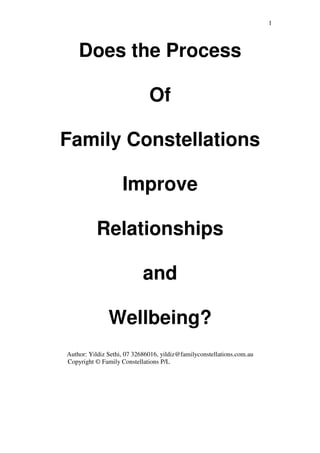 1
Does the Process
Of
Family Constellations
Improve
Relationships
and
Wellbeing?
Author: Yildiz Sethi, 07 32686016, yildiz@familyconstellations.com.au
Copyright © Family Constellations P/L
 
