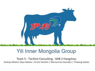 Yili Inner Mongolia Group
Team 5 - TierOne Consulting - MIB 2 Hangzhou
Andreja Miletic| Bijan Nekoie | Kristin Hartlich | Maricarmen Gonzalez | Thabang Sekete

 