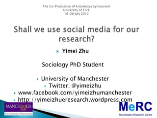    Yimei Zhu

              Sociology PhD Student

            University of Manchester
               Twitter: @yimeizhu
   www.facebook.com/yimeizhumanchester
   http://yimeizhueresearch.wordpress.com
 