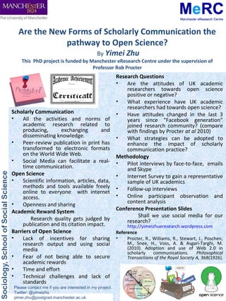 Are the New Forms of Scholarly Communication the
              pathway to Open Science?
                                              By Yimei Zhu
     This PhD project is funded by Manchester eResearch Centre under the supervision of
                                    Professor Rob Procter
                                                          Research Questions
                                                          •   Are the attitudes of UK academic
                                                              researchers towards open science
                                                              positive or negative?
                                                          •   What experience have UK academic
                                                              researchers had towards open science?
Scholarly Communication                                   •   Have attitudes changed in the last 3
•    All the activities and norms of                          years since “Facebook generation”
     academic research related to                             joined research community? (compare
     producing,       exchanging        and                   with findings by Procter at al 2010)
     disseminating knowledge.                             •   What strategies can be adopted to
•    Peer-review publication in print has                     enhance the impact of scholarly
     transformed to electronic formats                        communication practice?
     on the World Wide Web.                               Methodology
•    Social Media can facilitate a real-                  •   Pilot interviews by face-to-face, emails
     time communication.                                      and Skype
Open Science                                              •   Internet Survey to gain a representative
•    Scientific information, articles, data,                  sample of UK academics
     methods and tools available freely                   •   Follow-up interviews
     online to everyone with internet
     access.                                              •   Online participant observation and
•                                                             content analysis
     Openness and sharing
                                                          Conference Presentation Slides
Academic Reward System
                                                                   Shall we use social media for our
        Research quality gets judged by                       research?
     publication and its citation impact.                      http://yimeizhueresearch.wordpress.com
Barriers of Open Science                                  Reference
•    Lack of incentives for sharing                       •    Procter, R., Williams, R., Stewart, J., Poschen,
     research output and using social                          M., Snee, H., Voss, A. & Asgari-Targhi, M.
     media                                                     (2010). Adoption and use of Web 2.0 in
                                                               scholarly    communications.       Philosophical
•    Fear of not being able to secure                          Transactions of the Royal Society A, 368(1926).
     academic rewards
•    Time and effort
•    Technical challenges and lack of
     standards
 Please contact me if you are interested in my project.
 Twitter: @yimeizhu
 yimei.zhu@postgrad.manchester.ac.uk
 