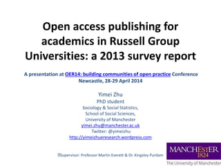 Open access publishing for
academics in Russell Group
Universities: a 2013 survey report
A presentation at OER14: building communities of open practice Conference
Newcastle, 28-29 April 2014
Yimei Zhu
PhD student
Sociology & Social Statistics,
School of Social Sciences,
University of Manchester
yimei.zhu@manchester.ac.uk
Twitter: @yimeizhu
http://yimeizhueresearch.wordpress.com
Supervisor: Professor Martin Everett & Dr. Kingsley Purdam
 