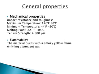  Mechanical properties
impact resistance and toughness
Maximum Temperature: 176°F 80°C
Minimum Temperature: -4°F -20°C
Melting Point: 221°F 105°C
Tensile Strength: 4,300 psi
 Flammability
The material burns with a smoky yellow flame
emitting a pungent gas
 