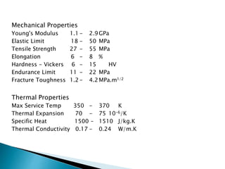 Mechanical Properties
Young's Modulus 1.1- 2.9GPa
Elastic Limit 18 - 50 MPa
Tensile Strength 27 - 55 MPa
Elongation 6 - 8 %
Hardness - Vickers 6 - 15 HV
Endurance Limit 11 - 22 MPa
Fracture Toughness 1.2- 4.2MPa.m1/2
Thermal Properties
Max Service Temp 350 - 370 K
Thermal Expansion 70 - 75 10-6/K
Specific Heat 1500 - 1510 J/kg.K
Thermal Conductivity 0.17 - 0.24 W/m.K
 