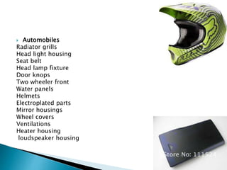  Automobiles
Radiator grills
Head light housing
Seat belt
Head lamp fixture
Door knops
Two wheeler front
Water panels
Helmets
Electroplated parts
Mirror housings
Wheel covers
Ventilations
Heater housing
loudspeaker housing
 