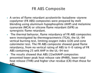  A series of flame retardant acrylonitrile-butadiene-styrene
copolymer (FR ABS) composites were prepared by melt
blending using aluminum hypophosphite (AHP) and melamine
cyanurate (MCA) or silicone flame retardant (SiFR) as
synergistic flame retardant.
 The thermal behavior, flame retardancy of FR ABS composites
were investigated by thermogravimetric (TGA), the UL-94
vertical burning test, limiting oxygen index (LOI) and cone
calorimeter test. The FR ABS composite showed good flame
retardancy, from no vertical rating of ABS to V-0 rating of FR
ABS containing 25 wt% AHP in the UL-94 test
 The results showed that ABS/22wt%AHP composites
presented lower peak heat release rate (PHRR), lower total
heat release (THR) and higher char residue (CR) than those for
ABS.
 