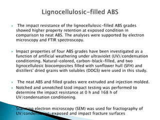  The impact resistance of the lignocellulosic-filled ABS grades
showed higher property retention at exposed condition in
comparison to neat ABS. The analyses were supported by electron
microscopy and FTIR spectroscopy.
 Impact properties of four ABS grades have been investigated as a
function of artificial weathering under ultraviolet (UV)/condensation
conditioning. Natural-colored, carbon-black-filled, and two
lignocellulosic biocomposites filled with sunflower hull (SFH) and
distillers' dried grains with solubles (DDGS) were used in this study.
 The neat ABS and filled grades were extruded and injection molded.
 Notched and unnotched Izod impact testing was performed to
determine the impact resistance at 0 h and 168 h of
UV/condensation conditioning.
 Scanning electron microscopy (SEM) was used for fractography of
UV/condensation-exposed and impact fracture surfaces
 