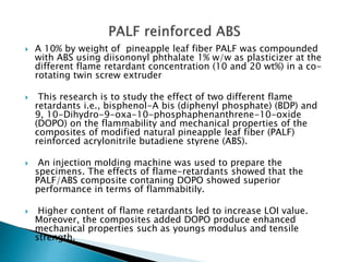  A 10% by weight of pineapple leaf fiber PALF was compounded
with ABS using diisononyl phthalate 1% w/w as plasticizer at the
different flame retardant concentration (10 and 20 wt%) in a co-
rotating twin screw extruder
 This research is to study the effect of two different flame
retardants i.e., bisphenol-A bis (diphenyl phosphate) (BDP) and
9, 10-Dihydro-9-oxa-10-phosphaphenanthrene-10-oxide
(DOPO) on the flammability and mechanical properties of the
composites of modified natural pineapple leaf fiber (PALF)
reinforced acrylonitrile butadiene styrene (ABS).
 An injection molding machine was used to prepare the
specimens. The effects of flame-retardants showed that the
PALF/ABS composite contaning DOPO showed superior
performance in terms of flammabitily.
 Higher content of flame retardants led to increase LOI value.
Moreover, the composites added DOPO produce enhanced
mechanical properties such as youngs modulus and tensile
strength.
 