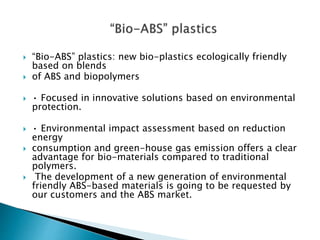  “Bio-ABS” plastics: new bio-plastics ecologically friendly
based on blends
 of ABS and biopolymers
 • Focused in innovative solutions based on environmental
protection.
 • Environmental impact assessment based on reduction
energy
 consumption and green-house gas emission offers a clear
advantage for bio-materials compared to traditional
polymers.
 The development of a new generation of environmental
friendly ABS-based materials is going to be requested by
our customers and the ABS market.
 