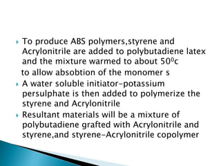  To produce ABS polymers,styrene and
Acrylonitrile are added to polybutadiene latex
and the mixture warmed to about 500c
to allow absobtion of the monomer s
 A water soluble initiator-potassium
persulphate is then added to polymerize the
styrene and Acrylonitrile
 Resultant materials will be a mixture of
polybutadiene grafted with Acrylonitrile and
styrene,and styrene-Acrylonitrile copolymer
 