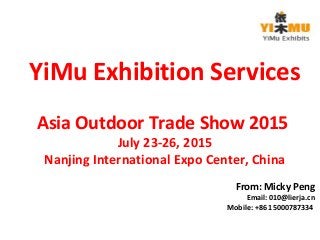 YiMu Exhibition Services 
Asia Outdoor Trade Show 2015 
July 23-26, 2015 
Nanjing International Expo Center, China 
From: Micky Peng 
Email: 010@lierja.cn 
Mobile: +86 15000787334 
 