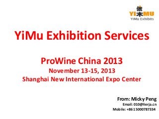 YiMu Exhibition Services 
ProWine China 2013 
November 13-15, 2013 
Shanghai New International Expo Center 
From: Micky Peng 
Email: 010@lierja.cn 
Mobile: +86 15000787334 
 