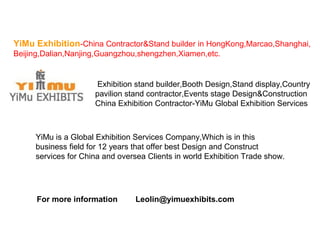 YiMu Exhibition-China Contractor&Stand builder in HongKong,Marcao,Shanghai, 
Beijing,Dalian,Nanjing,Guangzhou,shengzhen,Xiamen,etc. 
Exhibition stand builder,Booth Design,Stand display,Country 
pavilion stand contractor,Events stage Design&Construction 
China Exhibition Contractor-YiMu Global Exhibition Services 
YiMu is a Global Exhibition Services Company,Which is in this 
business field for 12 years that offer best Design and Construct 
services for China and oversea Clients in world Exhibition Trade show. 
For more information Leolin@yimuexhibits.com 
 