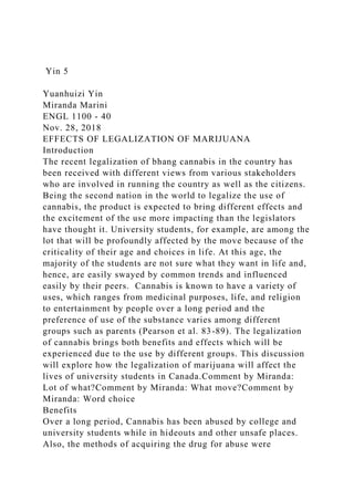 Yin 5
Yuanhuizi Yin
Miranda Marini
ENGL 1100 - 40
Nov. 28, 2018
EFFECTS OF LEGALIZATION OF MARIJUANA
Introduction
The recent legalization of bhang cannabis in the country has
been received with different views from various stakeholders
who are involved in running the country as well as the citizens.
Being the second nation in the world to legalize the use of
cannabis, the product is expected to bring different effects and
the excitement of the use more impacting than the legislators
have thought it. University students, for example, are among the
lot that will be profoundly affected by the move because of the
criticality of their age and choices in life. At this age, the
majority of the students are not sure what they want in life and,
hence, are easily swayed by common trends and influenced
easily by their peers. Cannabis is known to have a variety of
uses, which ranges from medicinal purposes, life, and religion
to entertainment by people over a long period and the
preference of use of the substance varies among different
groups such as parents (Pearson et al. 83-89). The legalization
of cannabis brings both benefits and effects which will be
experienced due to the use by different groups. This discussion
will explore how the legalization of marijuana will affect the
lives of university students in Canada.Comment by Miranda:
Lot of what?Comment by Miranda: What move?Comment by
Miranda: Word choice
Benefits
Over a long period, Cannabis has been abused by college and
university students while in hideouts and other unsafe places.
Also, the methods of acquiring the drug for abuse were
 