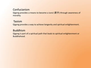 Confucianism 
Qigong provides a means to become a Junzi (君子) through awareness of 
morality. 
Taoism 
Qigong provides a way to achieve longevity and spiritual enlightenment. 
Buddhism 
Qigong is part of a spiritual path that leads to spiritual enlightenment or 
Buddhahood. 
 