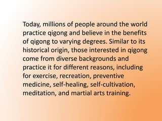 Today, millions of people around the world 
practice qigong and believe in the benefits 
of qigong to varying degrees. Similar to its 
historical origin, those interested in qigong 
come from diverse backgrounds and 
practice it for different reasons, including 
for exercise, recreation, preventive 
medicine, self-healing, self-cultivation, 
meditation, and martial arts training. 
 