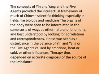 The concepts of Yin and Yang and the Five 
Agents provided the intellectual framework of 
much of Chinese scientific thinking especially in 
fields like biology and medicine The organs of 
the body were seen to be interrelated in the 
same sorts of ways as other natural phenomena, 
and best understood by looking for correlations 
and correspondences. Illness was seen as a 
disturbance in the balance of Yin and Yang or 
the Five Agents caused by emotions, heat or 
cold, or other influences. Therapy thus 
depended on accurate diagnosis of the source of 
the imbalance. 
 