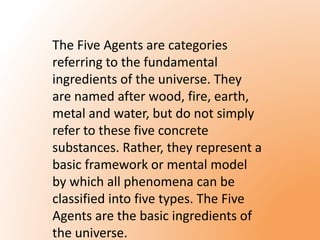 The Five Agents are categories 
referring to the fundamental 
ingredients of the universe. They 
are named after wood, fire, earth, 
metal and water, but do not simply 
refer to these five concrete 
substances. Rather, they represent a 
basic framework or mental model 
by which all phenomena can be 
classified into five types. The Five 
Agents are the basic ingredients of 
the universe. 
