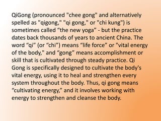 QiGong (pronounced "chee gong" and alternatively 
spelled as "qigong," "qi gong," or "chi kung") is 
sometimes called “the new yoga” - but the practice 
dates back thousands of years to ancient China. The 
word “qi” (or “chi”) means “life force” or "vital energy 
of the body," and “gong” means accomplishment or 
skill that is cultivated through steady practice. Qi 
Gong is specifically designed to cultivate the body's 
vital energy, using it to heal and strengthen every 
system throughout the body. Thus, qi gong means 
“cultivating energy,” and it involves working with 
energy to strengthen and cleanse the body. 
 