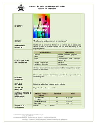 SERVICIO NACIONAL DE APRENDIZAJE – SENA 
CENTRO DE COMERCIO 
LOGOTIPO 
SLOGAN 
“Te ofrecemos un buen servicio al mejor precio” 
HISTORIA DEL 
PRODUCTO 
Realizaremos la licorera stinney en la cumbre con el objetivo de 
vender licores de buena calidad con un buen servicio y a los 
mejores precios 
CARACTERÍSTICAS 
DEL PRODUCTO 
Característica Descripción 
Tamaño Grande, mediano, pequeño 
Peso Variado 
Color Transparente, café, amarillo, 
Horario de atención 24 horas 
Servicio a Domicilio Si ofrecemos 
Identifique las características, si es necesario modifique los sugeridos en la tabla y 
adicione los que requiera 
USOS DEL 
PRODUCTO 
Para que las personas se distraigan, se diviertan y pasen bueno o 
se embriaguen 
EMPAQUE 
Botella de vidrio, lata, caja de cartón, plástico 
TIEMPO DE 
DURACIÓN 
Dependiendo de los consumidores 
MATERIAS PRIMAS O 
INSUMOS 
REQUERIDOS 
Materia prima o 
insumo 
Aguardiente 
litro 
Caja de cerveza 10 350.000 
Old pard 5 325.000 
SUSTITUTOS O 
PRODUCTOS 
mecato 40 60.000 
Elaborado por: María Carolina Ramírez Castellanos 
Instructora PAEM 
Cantidad Valor 
40 1.400.000 
Recopilado de: Material de apoyo Plan de Negocio y Gestión de Proyectos. 
rosado, etc. 
Formato 6° Concurso Capital Semilla para nuevas microempresas de Medellín 
 